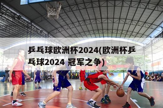 乒乓球欧洲杯2024(欧洲杯乒乓球2024 冠军之争)